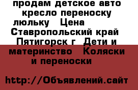 продам детское авто кресло переноску люльку › Цена ­ 2 000 - Ставропольский край, Пятигорск г. Дети и материнство » Коляски и переноски   